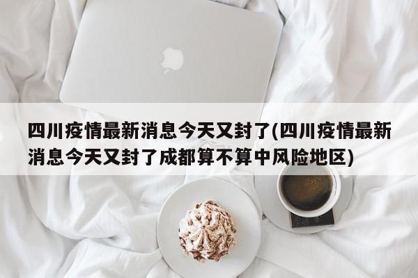 四川疫情最新消息今天又封了(四川疫情最新消息今天又封了成都算不算中风险地区)