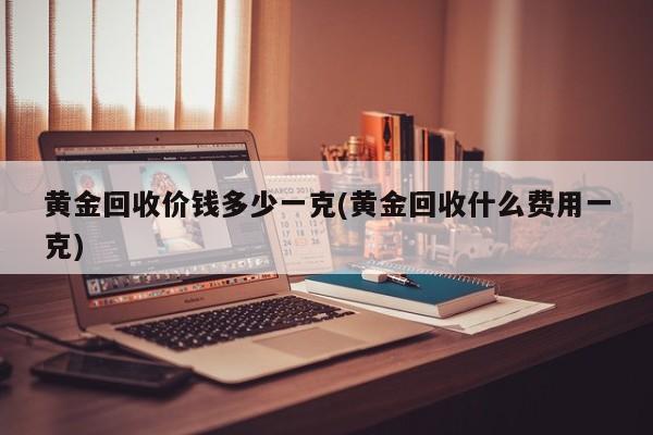黄金回收价钱多少一克(黄金回收什么费用一克)