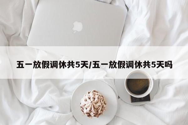 五一放假调休共5天/五一放假调休共5天吗