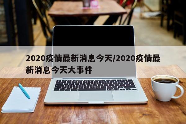 2020疫情最新消息今天/2020疫情最新消息今天大事件