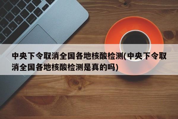 中央下令取消全国各地核酸检测(中央下令取消全国各地核酸检测是真的吗)