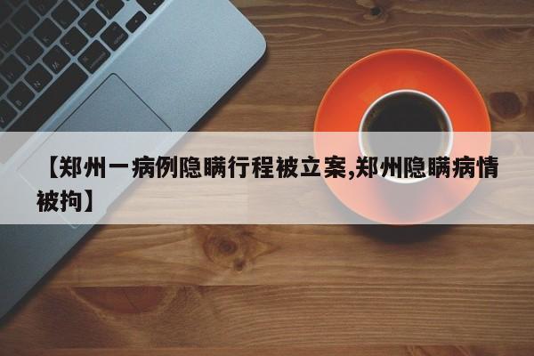 【郑州一病例隐瞒行程被立案,郑州隐瞒病情被拘】