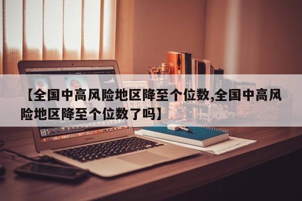 【全国中高风险地区降至个位数,全国中高风险地区降至个位数了吗】