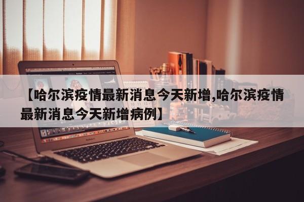 【哈尔滨疫情最新消息今天新增,哈尔滨疫情最新消息今天新增病例】