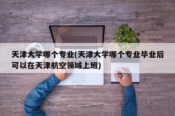 天津大学哪个专业(天津大学哪个专业毕业后可以在天津航空领域上班)