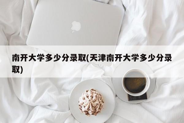 南开大学多少分录取(天津南开大学多少分录取)
