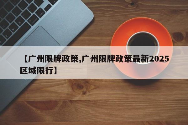 【广州限牌政策,广州限牌政策最新2025区域限行】