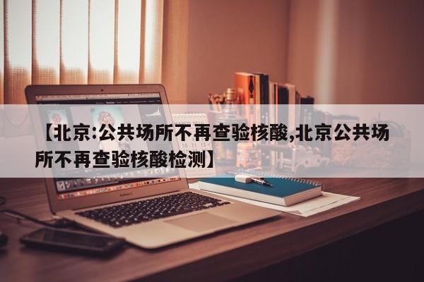 【北京:公共场所不再查验核酸,北京公共场所不再查验核酸检测】