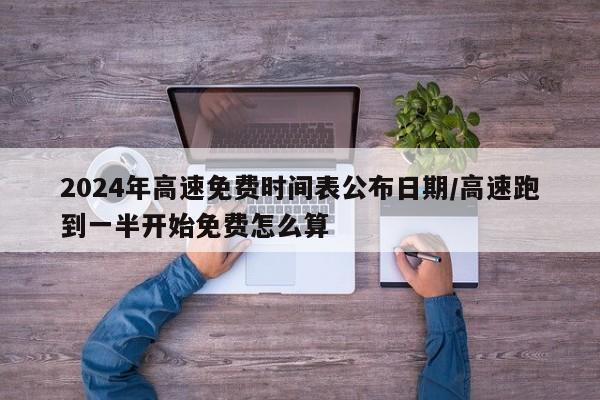 2024年高速免费时间表公布日期/高速跑到一半开始免费怎么算