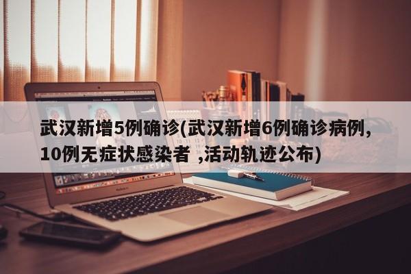 武汉新增5例确诊(武汉新增6例确诊病例,10例无症状感染者 ,活动轨迹公布)
