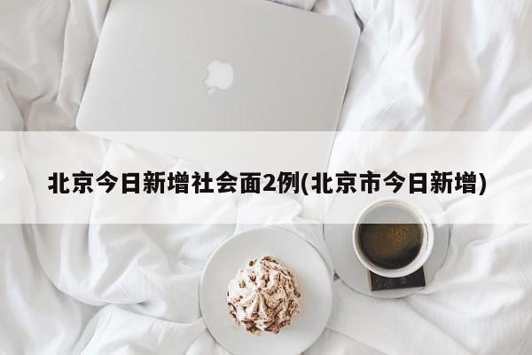 北京今日新增社会面2例(北京市今日新增)