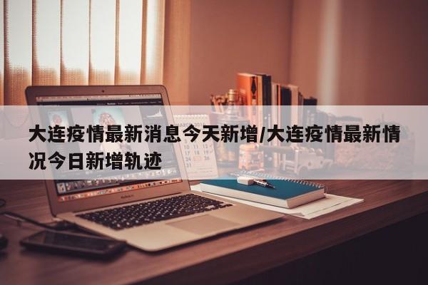 大连疫情最新消息今天新增/大连疫情最新情况今日新增轨迹