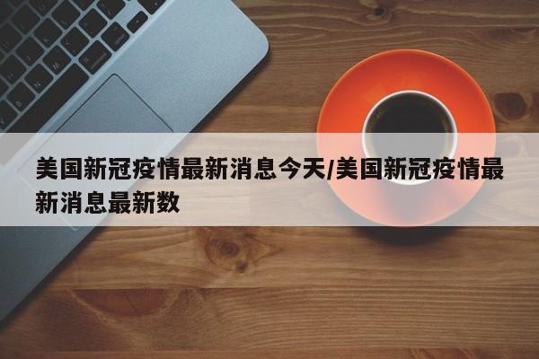美国新冠疫情最新消息今天/美国新冠疫情最新消息最新数