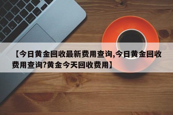 【今日黄金回收最新费用查询,今日黄金回收费用查询?黄金今天回收费用】