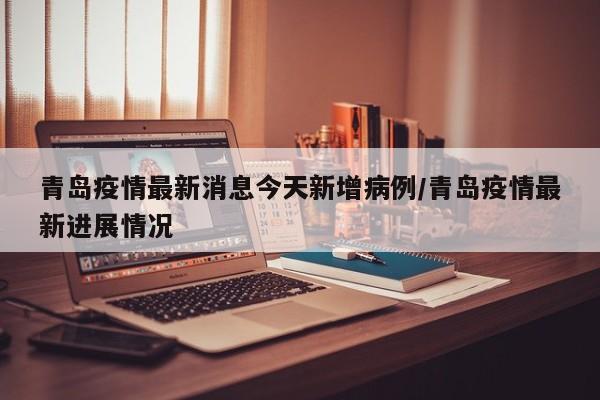 青岛疫情最新消息今天新增病例/青岛疫情最新进展情况