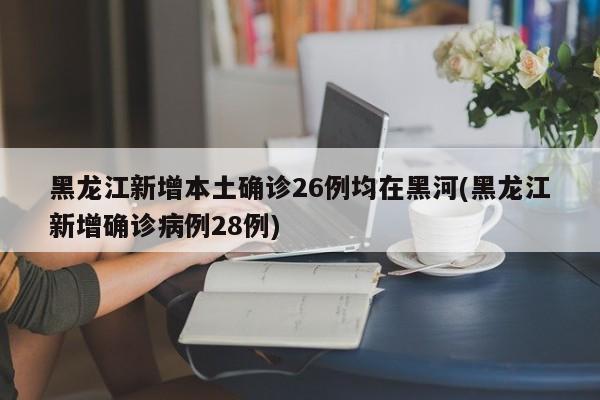 黑龙江新增本土确诊26例均在黑河(黑龙江新增确诊病例28例)
