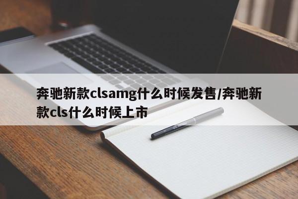 奔驰新款clsamg什么时候发售/奔驰新款cls什么时候上市