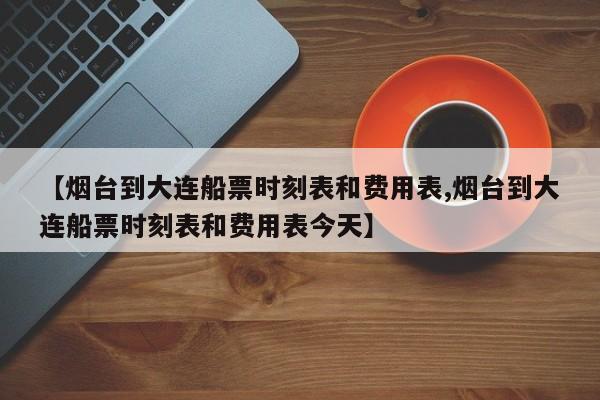 【烟台到大连船票时刻表和费用表,烟台到大连船票时刻表和费用表今天】