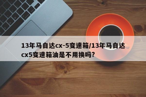 13年马自达cx-5变速箱/13年马自达cx5变速箱油是不用换吗?
