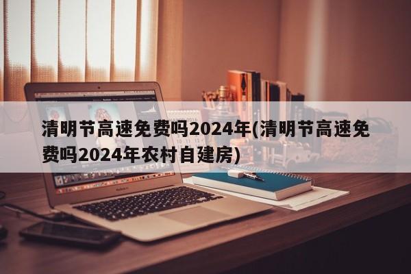 清明节高速免费吗2024年(清明节高速免费吗2024年农村自建房)