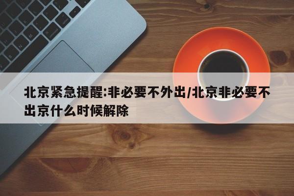 北京紧急提醒:非必要不外出/北京非必要不出京什么时候解除