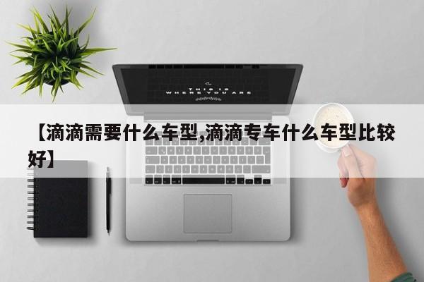 【滴滴需要什么车型,滴滴专车什么车型比较好】