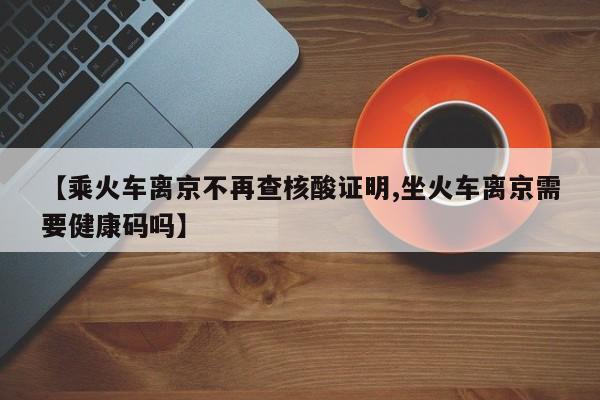 【乘火车离京不再查核酸证明,坐火车离京需要健康码吗】