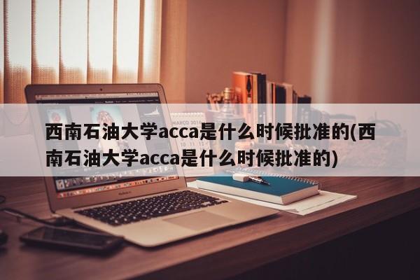 西南石油大学acca是什么时候批准的(西南石油大学acca是什么时候批准的)