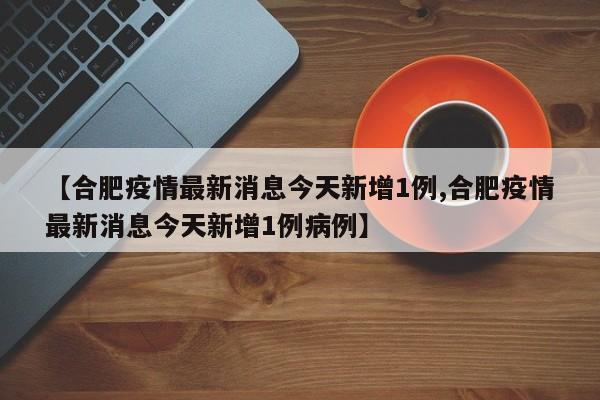 【合肥疫情最新消息今天新增1例,合肥疫情最新消息今天新增1例病例】