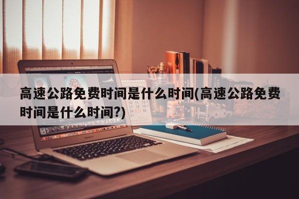 高速公路免费时间是什么时间(高速公路免费时间是什么时间?)