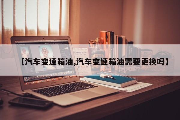 【汽车变速箱油,汽车变速箱油需要更换吗】