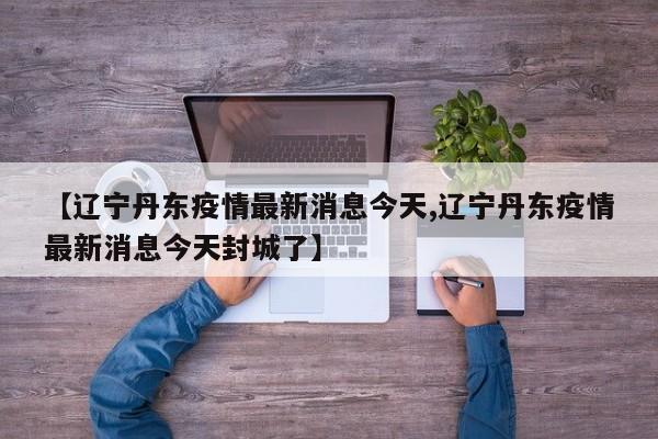 【辽宁丹东疫情最新消息今天,辽宁丹东疫情最新消息今天封城了】