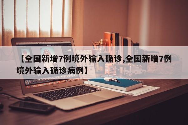 【全国新增7例境外输入确诊,全国新增7例境外输入确诊病例】