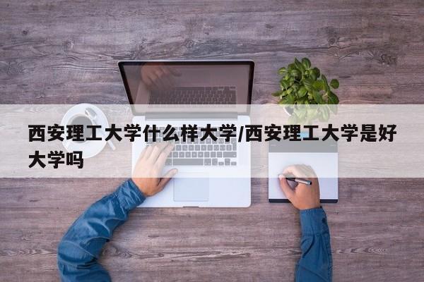 西安理工大学什么样大学/西安理工大学是好大学吗