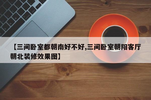 【三间卧室都朝南好不好,三间卧室朝阳客厅朝北装修效果图】