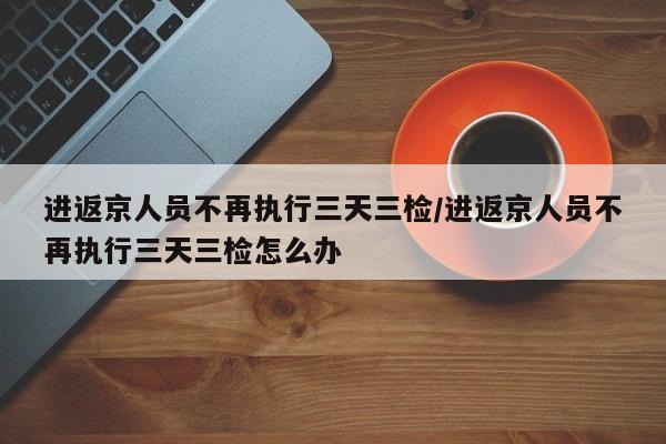 进返京人员不再执行三天三检/进返京人员不再执行三天三检怎么办