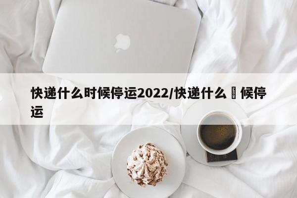 快递什么时候停运2022/快递什么吋候停运