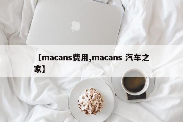 【macans费用,macans 汽车之家】