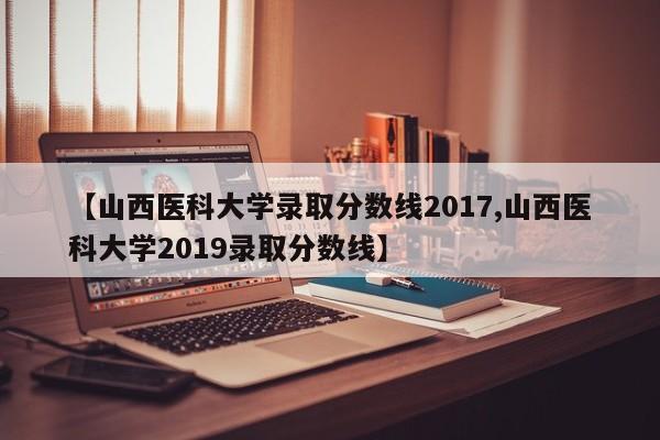 【山西医科大学录取分数线2017,山西医科大学2019录取分数线】