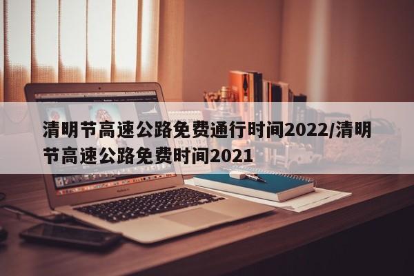 清明节高速公路免费通行时间2022/清明节高速公路免费时间2021
