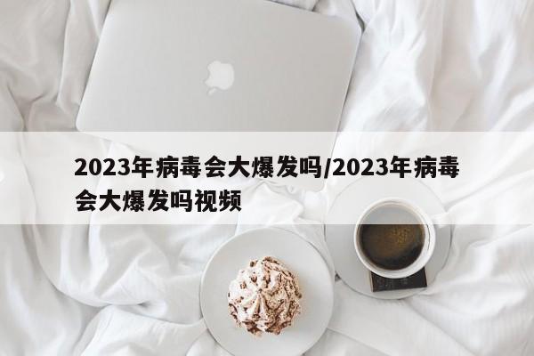2023年病毒会大爆发吗/2023年病毒会大爆发吗视频