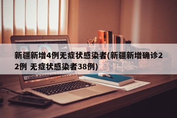 新疆新增4例无症状感染者(新疆新增确诊22例 无症状感染者38例)