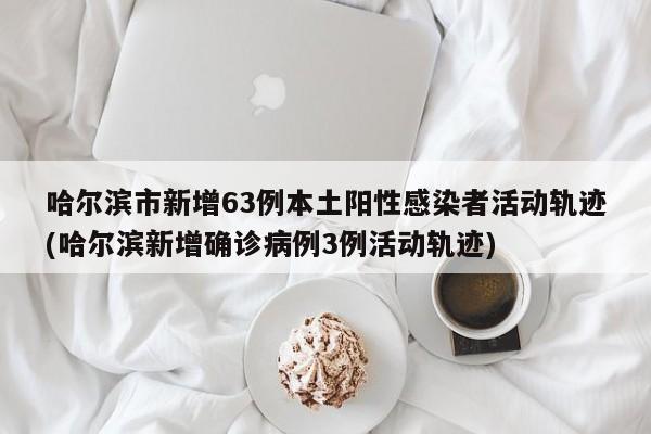 哈尔滨市新增63例本土阳性感染者活动轨迹(哈尔滨新增确诊病例3例活动轨迹)