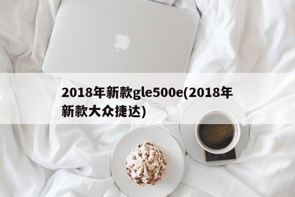 2018年新款gle500e(2018年新款大众捷达)
