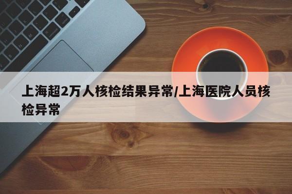 上海超2万人核检结果异常/上海医院人员核检异常