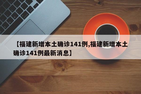 【福建新增本土确诊141例,福建新增本土确诊141例最新消息】