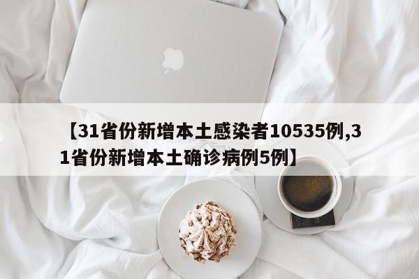 【31省份新增本土感染者10535例,31省份新增本土确诊病例5例】