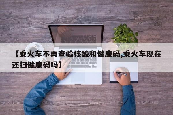 【乘火车不再查验核酸和健康码,乘火车现在还扫健康码吗】