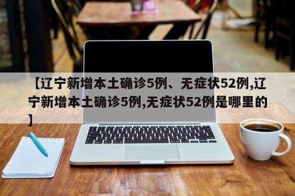 【辽宁新增本土确诊5例、无症状52例,辽宁新增本土确诊5例,无症状52例是哪里的】