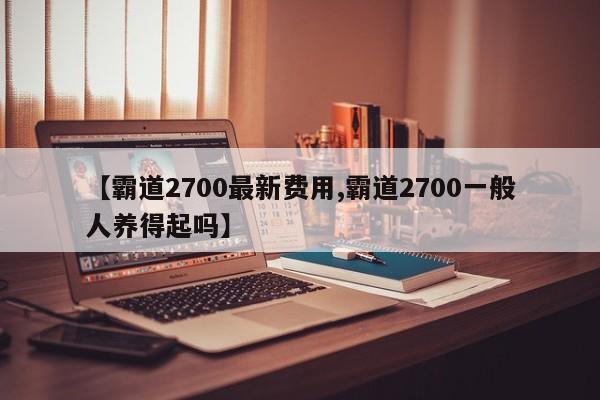 【霸道2700最新费用,霸道2700一般人养得起吗】